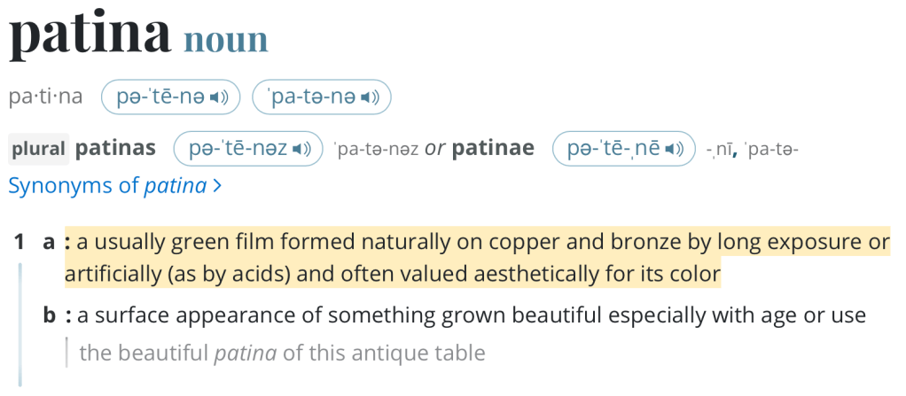 patina
noun
pa·​ti·​na pə-ˈtē-nə  ˈpa-tə-nə 
plural patinas pə-ˈtē-nəz  ˈpa-tə-nəz or patinae pə-ˈtē-ˌnē  -ˌnī, ˈpa-tə-
Synonyms of patina
1
a
: a usually green film formed naturally on copper and bronze by long exposure or artificially (as by acids) and often valued aesthetically for its color
b
: a surface appearance of something grown beautiful especially with age or use
the beautiful patina of this antique table